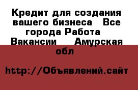 Кредит для создания вашего бизнеса - Все города Работа » Вакансии   . Амурская обл.